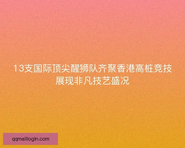 13支国际顶尖醒狮队齐聚香港高桩竞技展现非凡技艺盛况