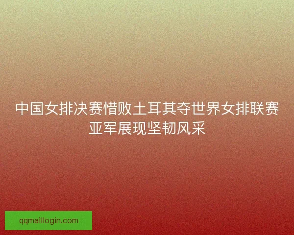 中国女排决赛惜败土耳其夺世界女排联赛亚军展现坚韧风采