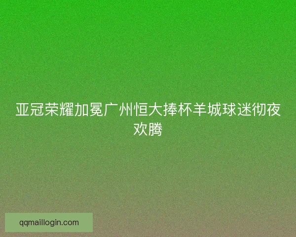 亚冠荣耀加冕广州恒大捧杯羊城球迷彻夜欢腾