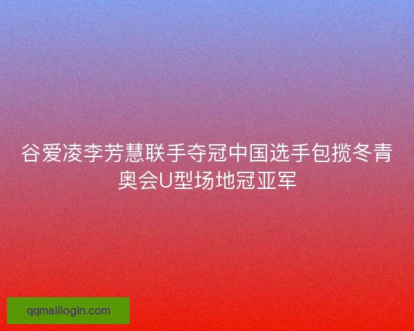谷爱凌李芳慧联手夺冠中国选手包揽冬青奥会U型场地冠亚军